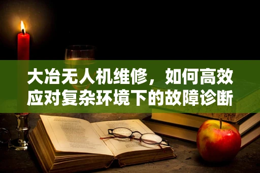 大冶无人机维修，如何高效应对复杂环境下的故障诊断？