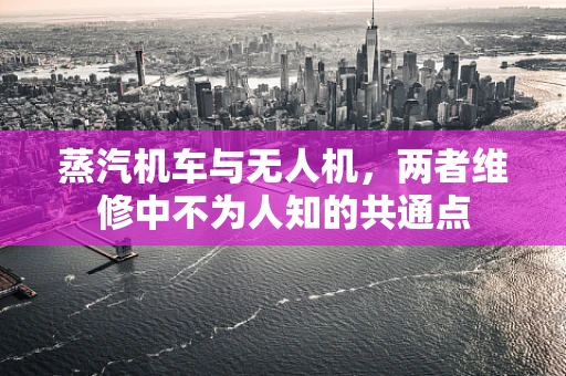 蒸汽机车与无人机，两者维修中不为人知的共通点