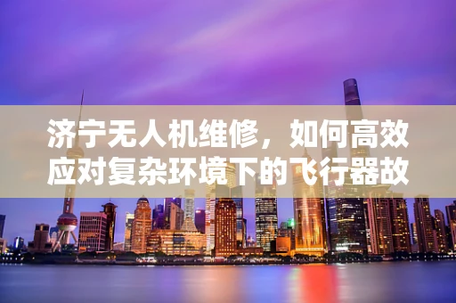 济宁无人机维修，如何高效应对复杂环境下的飞行器故障？