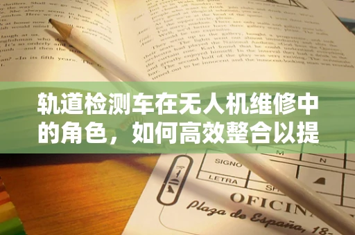 轨道检测车在无人机维修中的角色，如何高效整合以提升维修效率？