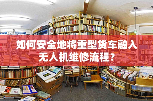 如何安全地将重型货车融入无人机维修流程？