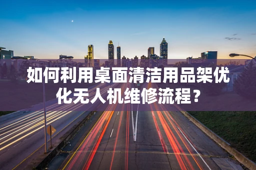 如何利用桌面清洁用品架优化无人机维修流程？