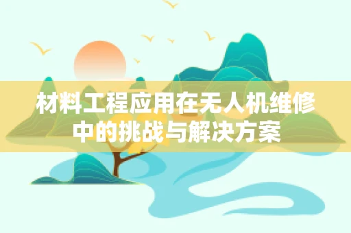 材料工程应用在无人机维修中的挑战与解决方案