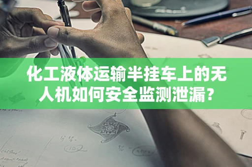 化工液体运输半挂车上的无人机如何安全监测泄漏？