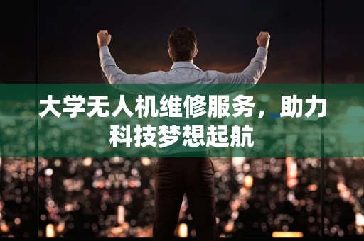 大学无人机维修服务，助力科技梦想起航