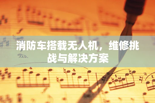 消防车搭载无人机，维修挑战与解决方案