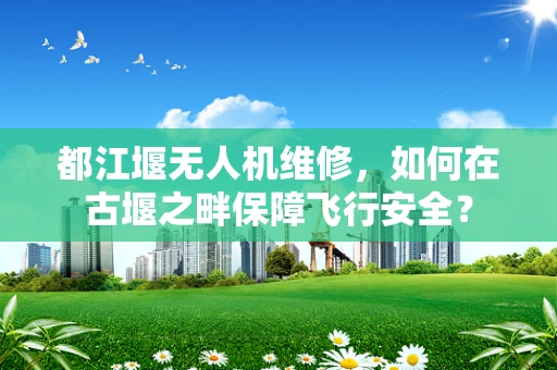 都江堰无人机维修，如何在古堰之畔保障飞行安全？