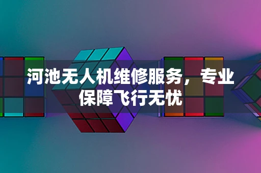 河池无人机维修服务，专业保障飞行无忧