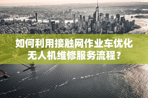如何利用接触网作业车优化无人机维修服务流程？