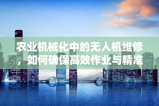 农业机械化中的无人机维修，如何确保高效作业与精准施策？