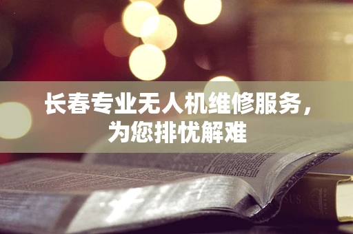 长春专业无人机维修服务，为您排忧解难