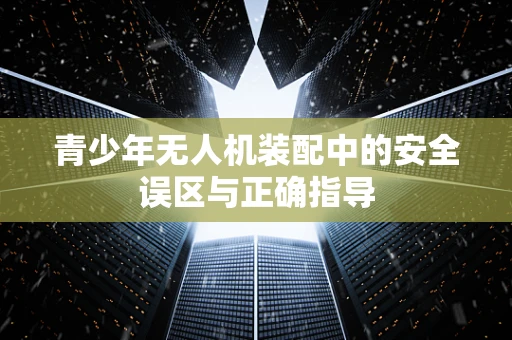 青少年无人机装配中的安全误区与正确指导