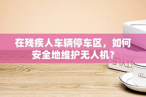 在残疾人车辆停车区，如何安全地维护无人机？