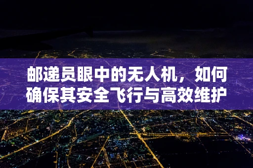 邮递员眼中的无人机，如何确保其安全飞行与高效维护？