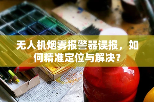 无人机烟雾报警器误报，如何精准定位与解决？