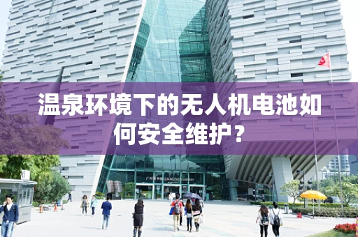 温泉环境下的无人机电池如何安全维护？