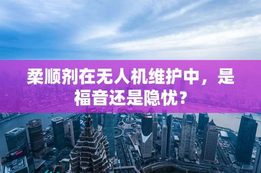 柔顺剂在无人机维护中，是福音还是隐忧？