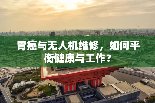 胃癌与无人机维修，如何平衡健康与工作？