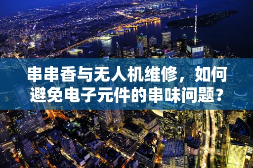 串串香与无人机维修，如何避免电子元件的串味问题？
