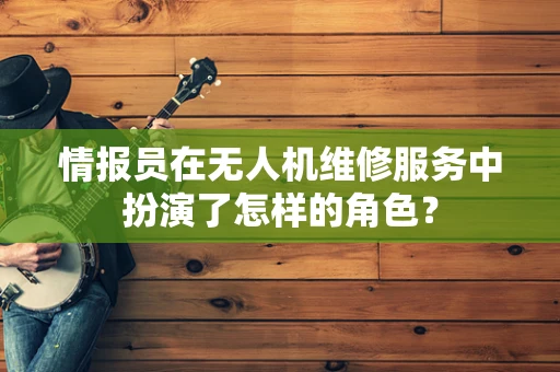 情报员在无人机维修服务中扮演了怎样的角色？