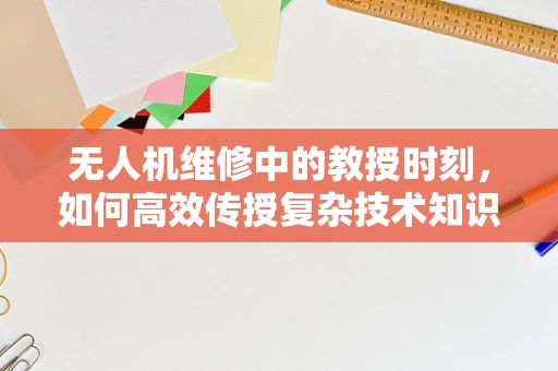无人机维修中的教授时刻，如何高效传授复杂技术知识？