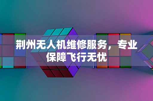 荆州无人机维修服务，专业保障飞行无忧