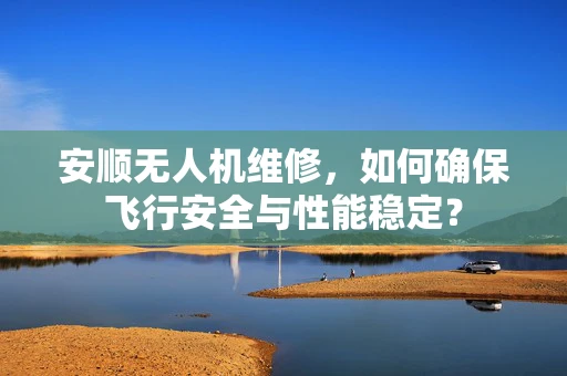安顺无人机维修，如何确保飞行安全与性能稳定？