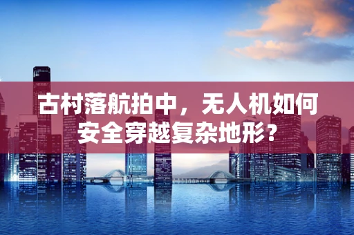 古村落航拍中，无人机如何安全穿越复杂地形？