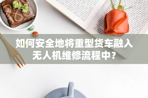 如何安全地将重型货车融入无人机维修流程中？