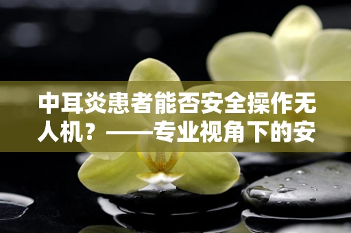 中耳炎患者能否安全操作无人机？——专业视角下的安全考量
