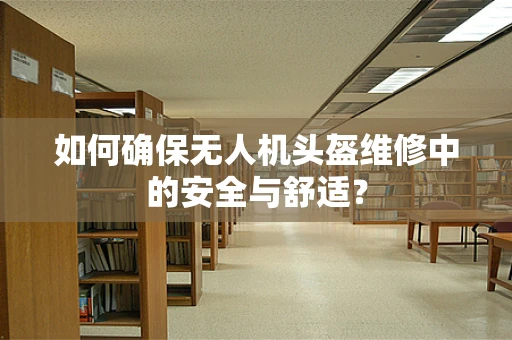 如何确保无人机头盔维修中的安全与舒适？