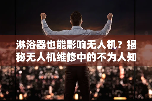 淋浴器也能影响无人机？揭秘无人机维修中的不为人知细节