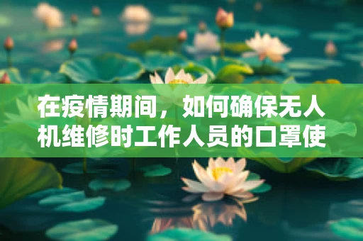 在疫情期间，如何确保无人机维修时工作人员的口罩使用安全？