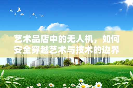艺术品店中的无人机，如何安全穿越艺术与技术的边界？