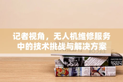 记者视角，无人机维修服务中的技术挑战与解决方案