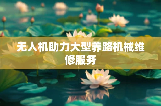 无人机助力大型养路机械维修服务