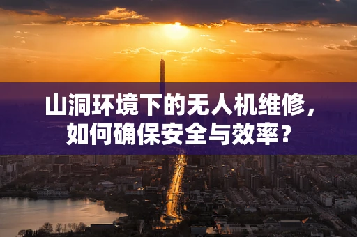 山洞环境下的无人机维修，如何确保安全与效率？