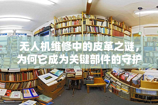 无人机维修中的皮革之谜，为何它成为关键部件的守护者？