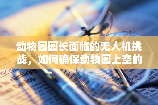 动物园园长面临的无人机挑战，如何确保动物园上空的安全守护者？