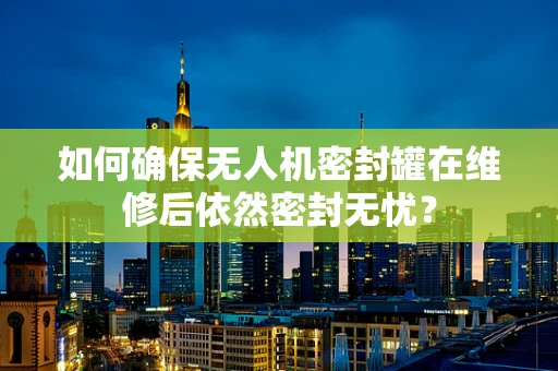 如何确保无人机密封罐在维修后依然密封无忧？