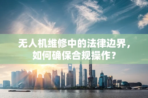 无人机维修中的法律边界，如何确保合规操作？
