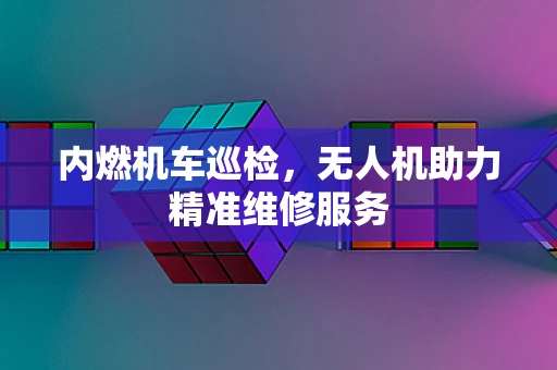 内燃机车巡检，无人机助力精准维修服务