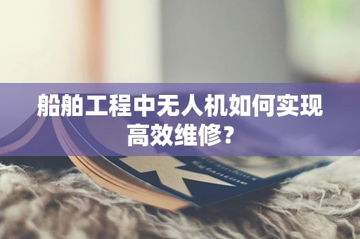 船舶工程中无人机如何实现高效维修？
