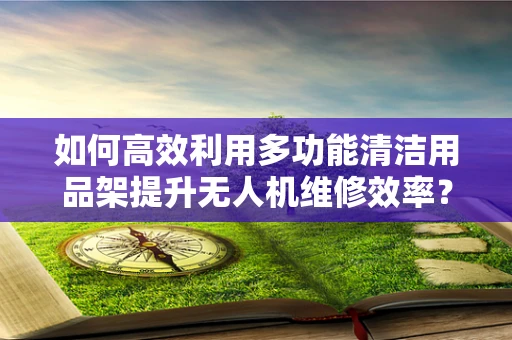 如何高效利用多功能清洁用品架提升无人机维修效率？