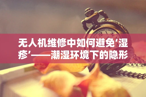 无人机维修中如何避免‘湿疹’——潮湿环境下的隐形威胁？