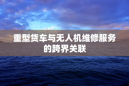 重型货车与无人机维修服务的跨界关联