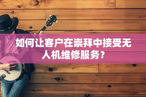 如何让客户在崇拜中接受无人机维修服务？