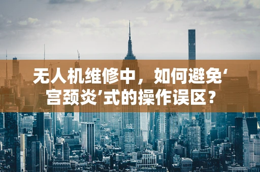 无人机维修中，如何避免‘宫颈炎’式的操作误区？