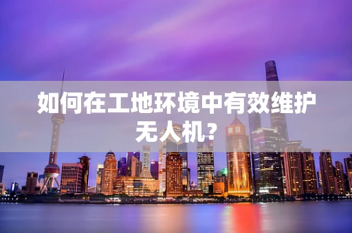 如何在工地环境中有效维护无人机？