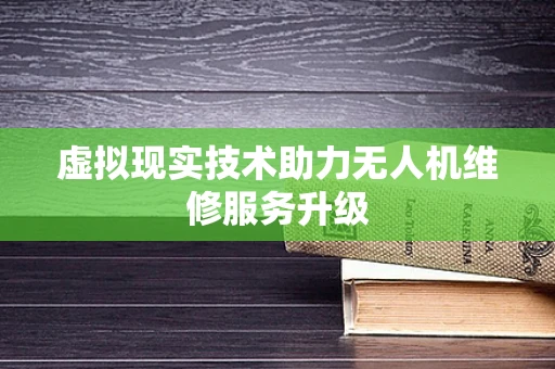虚拟现实技术助力无人机维修服务升级